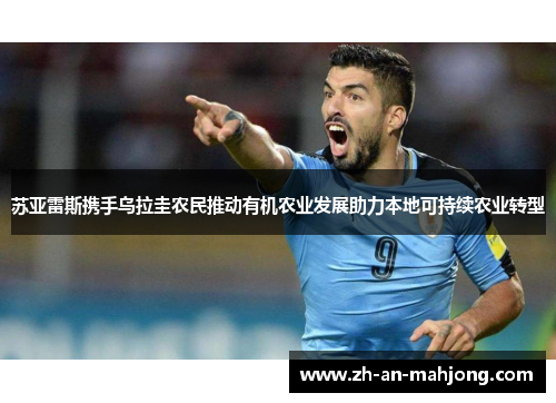 苏亚雷斯携手乌拉圭农民推动有机农业发展助力本地可持续农业转型 苏亚雷斯携手乌拉圭农民推动有机农业发展助力本地可持续农业转型
