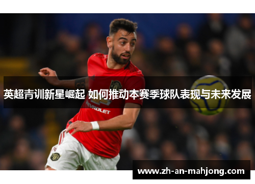 英超青训新星崛起 如何推动本赛季球队表现与未来发展