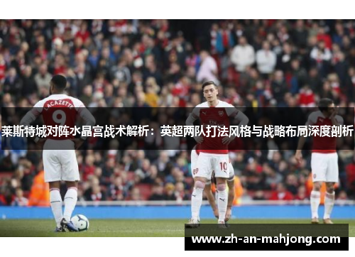 莱斯特城对阵水晶宫战术解析：英超两队打法风格与战略布局深度剖析